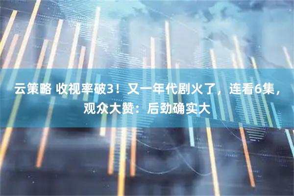 云策略 收视率破3！又一年代剧火了，连看6集，观众大赞：后劲确实大