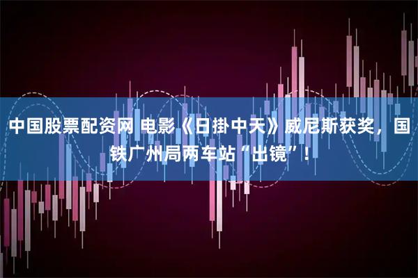 中国股票配资网 电影《日掛中天》威尼斯获奖，国铁广州局两车站“出镜”！