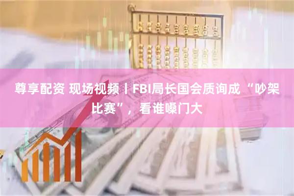 尊享配资 现场视频丨FBI局长国会质询成 “吵架比赛”，看谁嗓门大