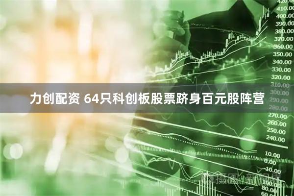 力创配资 64只科创板股票跻身百元股阵营