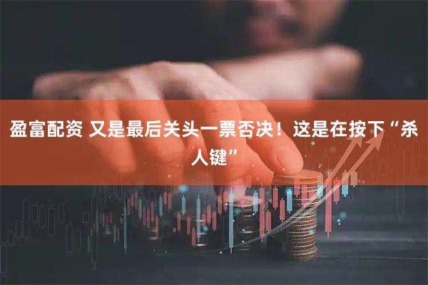 盈富配资 又是最后关头一票否决！这是在按下“杀人键”