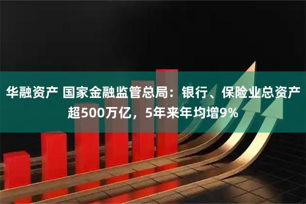 华融资产 国家金融监管总局：银行、保险业总资产超500万亿，5年来年均增9%