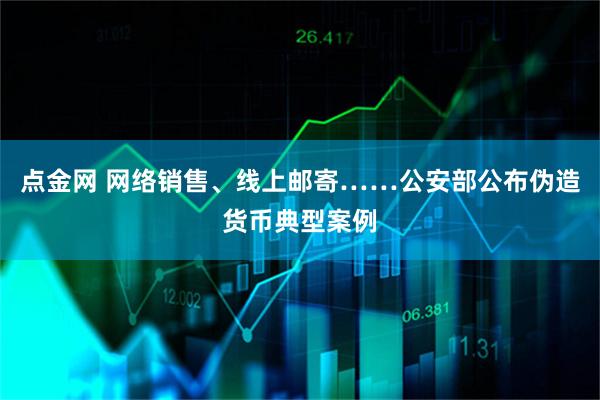 点金网 网络销售、线上邮寄……公安部公布伪造货币典型案例