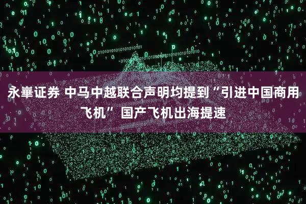 永崋证券 中马中越联合声明均提到“引进中国商用飞机” 国产飞机出海提速