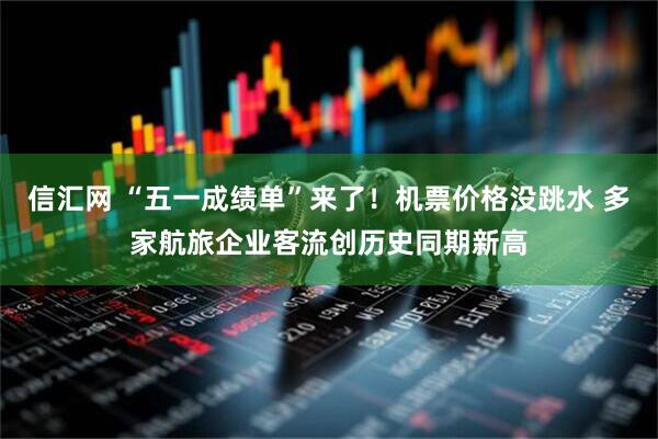 信汇网 “五一成绩单”来了！机票价格没跳水 多家航旅企业客流创历史同期新高