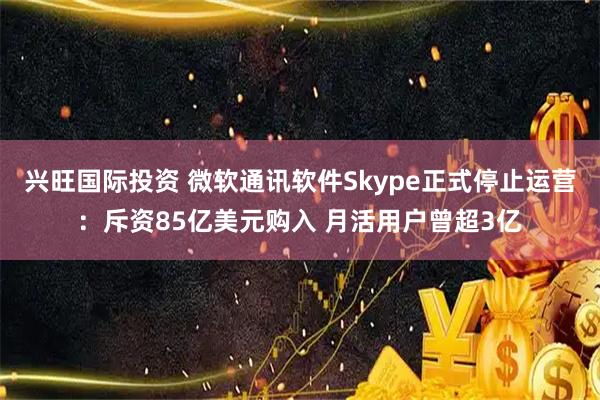 兴旺国际投资 微软通讯软件Skype正式停止运营：斥资85亿美元购入 月活用户曾超3亿