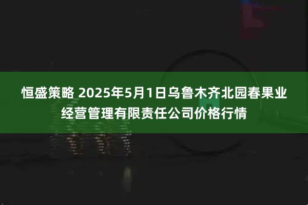 恒盛策略 2025年5月1日乌鲁木齐北园春果业经营管理有限责任公司价格行情