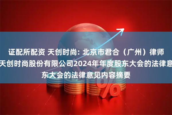 证配所配资 天创时尚: 北京市君合（广州）律师事务所关于天创时尚股份有限公司2024年年度股东大会的法律意见内容摘要