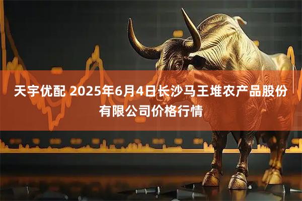 天宇优配 2025年6月4日长沙马王堆农产品股份有限公司价格行情