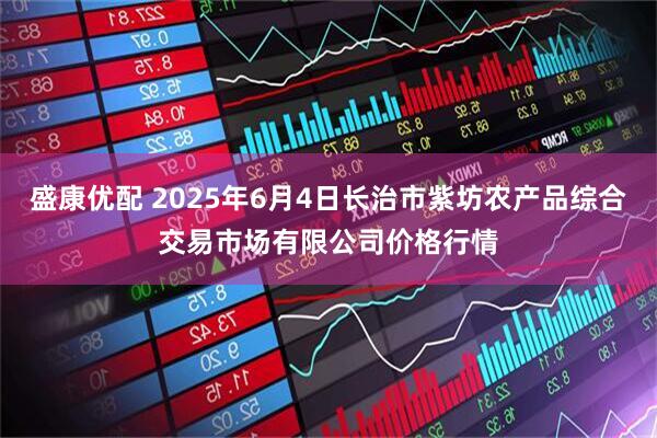 盛康优配 2025年6月4日长治市紫坊农产品综合交易市场有限公司价格行情