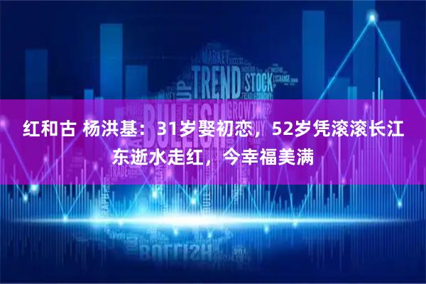 红和古 杨洪基：31岁娶初恋，52岁凭滚滚长江东逝水走红，今幸福美满
