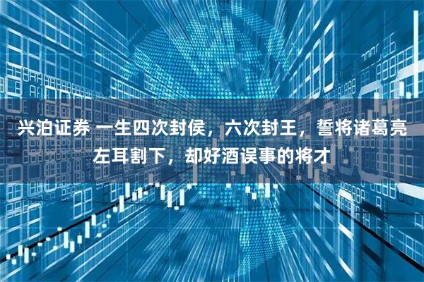 兴泊证券 一生四次封侯，六次封王，誓将诸葛亮左耳割下，却好酒误事的将才