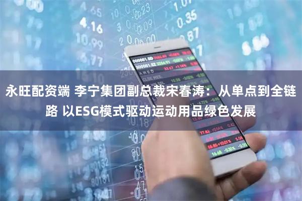 永旺配资端 李宁集团副总裁宋春涛：从单点到全链路 以ESG模式驱动运动用品绿色发展