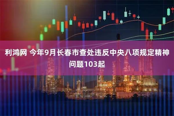 利鸿网 今年9月长春市查处违反中央八项规定精神问题103起
