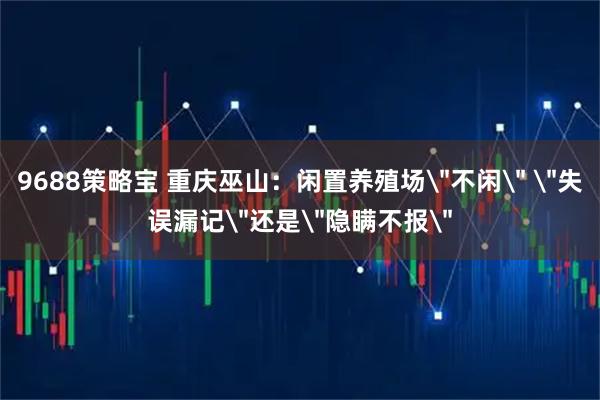 9688策略宝 重庆巫山：闲置养殖场＂不闲＂ ＂失误漏记＂还是＂隐瞒不报＂