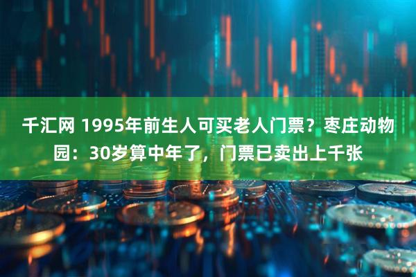 千汇网 1995年前生人可买老人门票？枣庄动物园：30岁算中年了，门票已卖出上千张