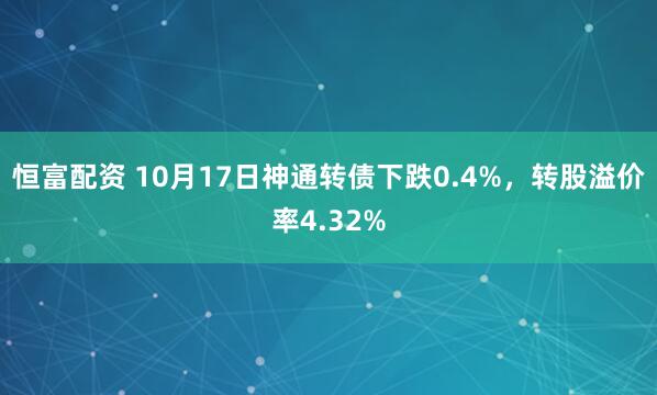 恒富配资 10月17日神通转债下跌0.4%，转股溢价率4.32%