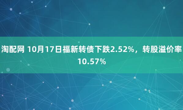 淘配网 10月17日福新转债下跌2.52%，转股溢价率10.57%