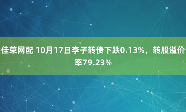 佳荣网配 10月17日李子转债下跌0.13%，转股溢价率79.23%