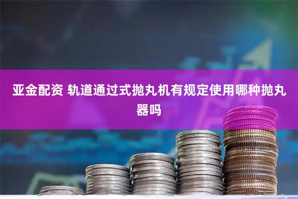 亚金配资 轨道通过式抛丸机有规定使用哪种抛丸器吗