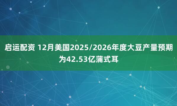 启运配资 12月美国2025/2026年度大豆产量预期为42.53亿蒲式耳