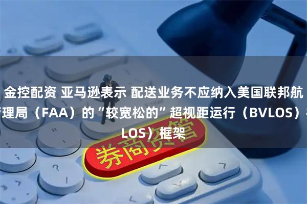 金控配资 亚马逊表示 配送业务不应纳入美国联邦航空管理局（FAA）的“较宽松的”超视距运行（BVLOS）框架