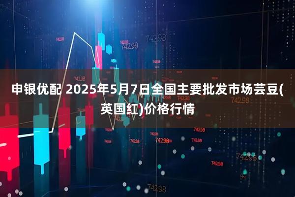 申银优配 2025年5月7日全国主要批发市场芸豆(英国红)价格行情