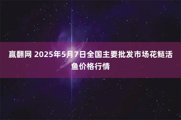 赢翻网 2025年5月7日全国主要批发市场花鲢活鱼价格行情