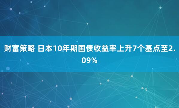 财富策略 日本10年期国债收益率上升7个基点至2.09%