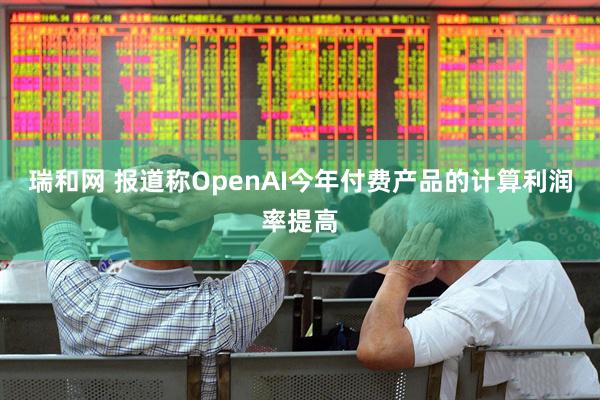 瑞和网 报道称OpenAI今年付费产品的计算利润率提高