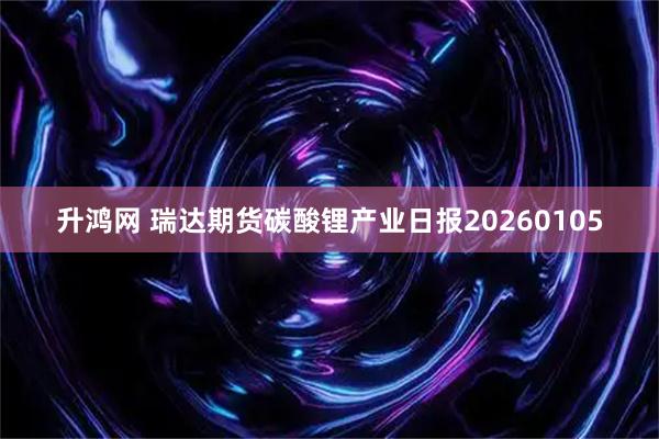 升鸿网 瑞达期货碳酸锂产业日报20260105
