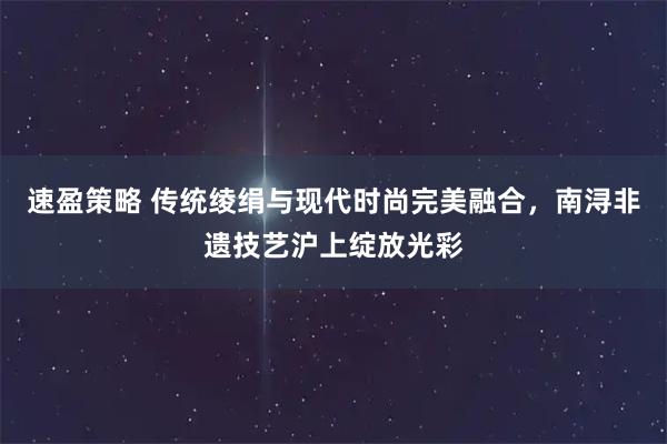 速盈策略 传统绫绢与现代时尚完美融合，南浔非遗技艺沪上绽放光彩