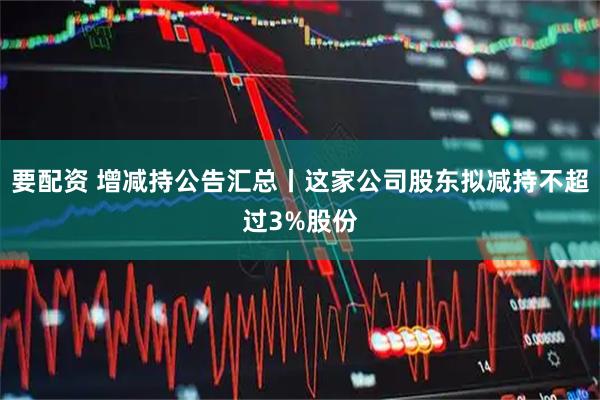 要配资 增减持公告汇总丨这家公司股东拟减持不超过3%股份