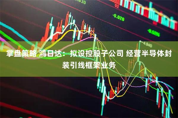 掌盘策略 鸿日达：拟设控股子公司 经营半导体封装引线框架业务