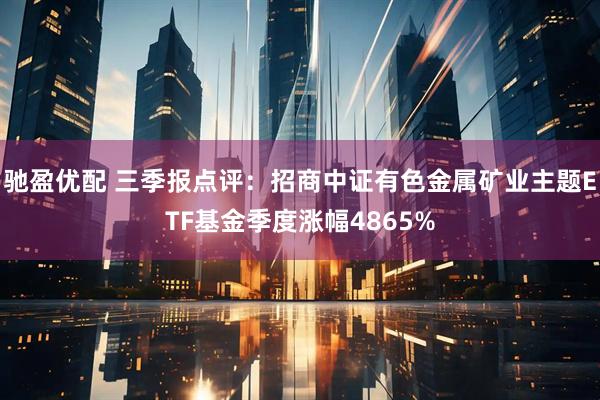 驰盈优配 三季报点评：招商中证有色金属矿业主题ETF基金季度涨幅4865%