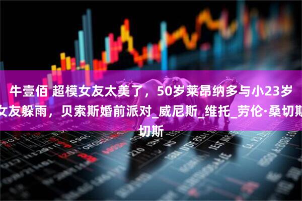 牛壹佰 超模女友太美了,50岁莱昂纳多与小23岁女友躲雨,贝索斯婚前派对_威尼斯_维托_劳伦·桑切斯